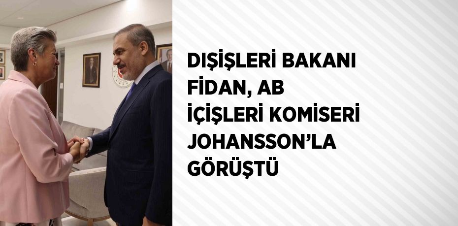 DIŞİŞLERİ BAKANI FİDAN, AB İÇİŞLERİ KOMİSERİ JOHANSSON’LA GÖRÜŞTÜ