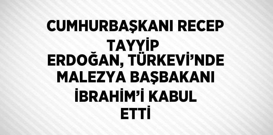 CUMHURBAŞKANI RECEP TAYYİP  ERDOĞAN, TÜRKEVİ’NDE MALEZYA BAŞBAKANI İBRAHİM’İ KABUL ETTİ