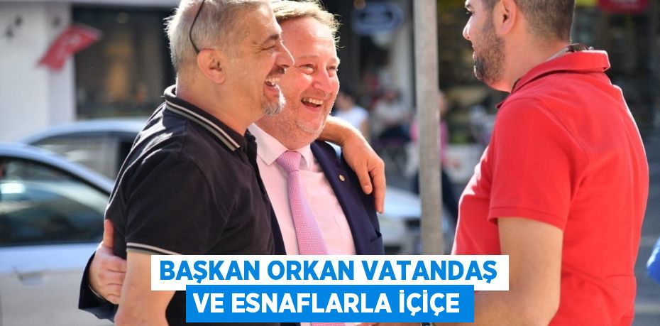 BAŞKAN ORKAN VATANDAŞ VE ESNAFLARLA İÇİÇE