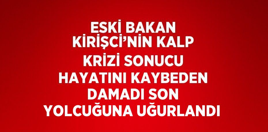 ESKİ BAKAN KİRİŞCİ’NİN KALP KRİZİ SONUCU HAYATINI KAYBEDEN DAMADI SON YOLCUĞUNA UĞURLANDI