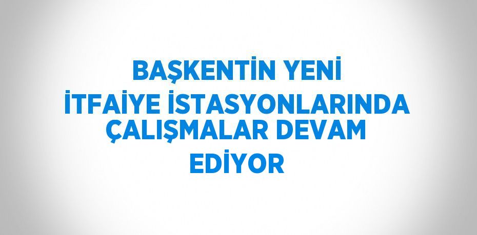 BAŞKENTİN YENİ İTFAİYE İSTASYONLARINDA ÇALIŞMALAR DEVAM EDİYOR