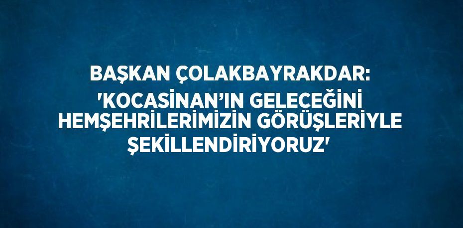 BAŞKAN ÇOLAKBAYRAKDAR: 'KOCASİNAN’IN GELECEĞİNİ HEMŞEHRİLERİMİZİN GÖRÜŞLERİYLE ŞEKİLLENDİRİYORUZ'