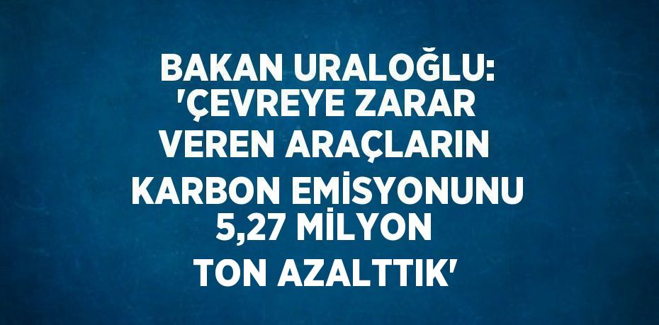 BAKAN URALOĞLU: 'ÇEVREYE ZARAR VEREN ARAÇLARIN KARBON EMİSYONUNU 5,27 MİLYON TON AZALTTIK'