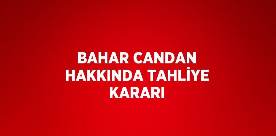 BAHAR CANDAN HAKKINDA TAHLİYE KARARI