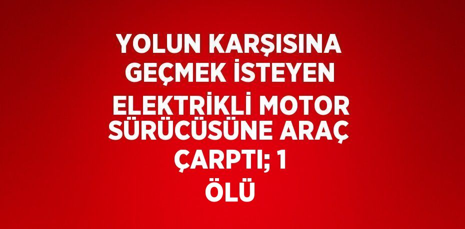 YOLUN KARŞISINA GEÇMEK İSTEYEN ELEKTRİKLİ MOTOR SÜRÜCÜSÜNE ARAÇ ÇARPTI; 1 ÖLÜ