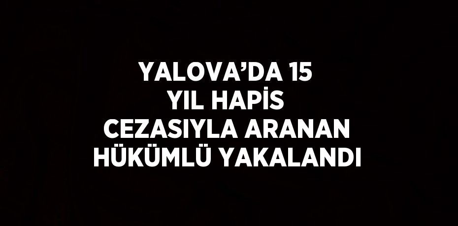 YALOVA’DA 15 YIL HAPİS CEZASIYLA ARANAN HÜKÜMLÜ YAKALANDI