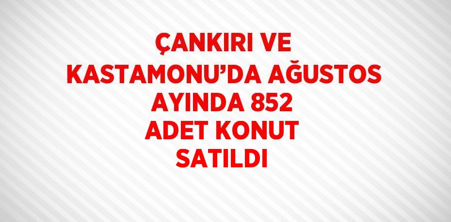 ÇANKIRI VE KASTAMONU’DA AĞUSTOS AYINDA 852 ADET KONUT SATILDI