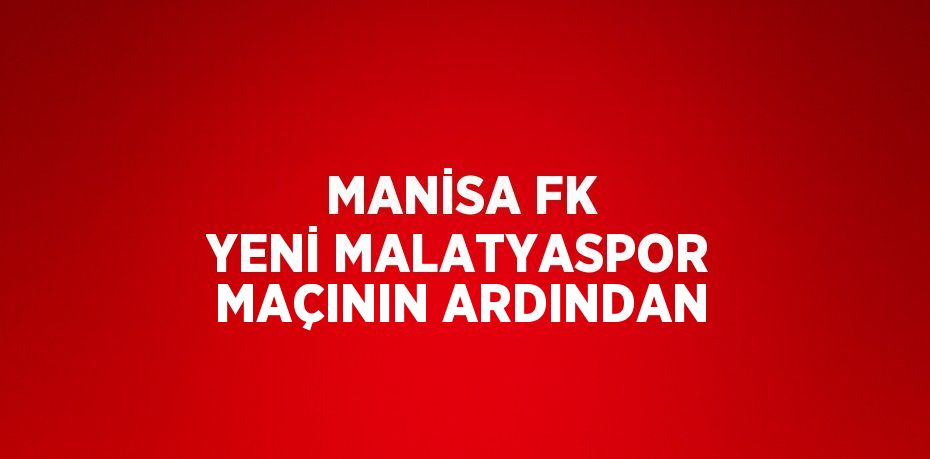 MANİSA FK YENİ MALATYASPOR MAÇININ ARDINDAN