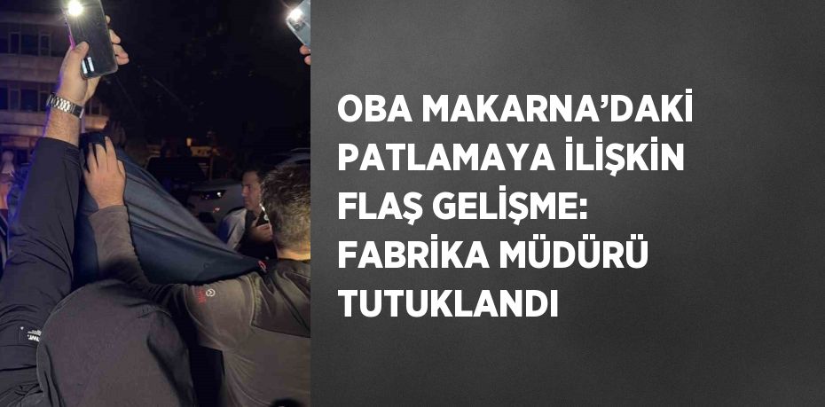 OBA MAKARNA’DAKİ PATLAMAYA İLİŞKİN FLAŞ GELİŞME: FABRİKA MÜDÜRÜ TUTUKLANDI