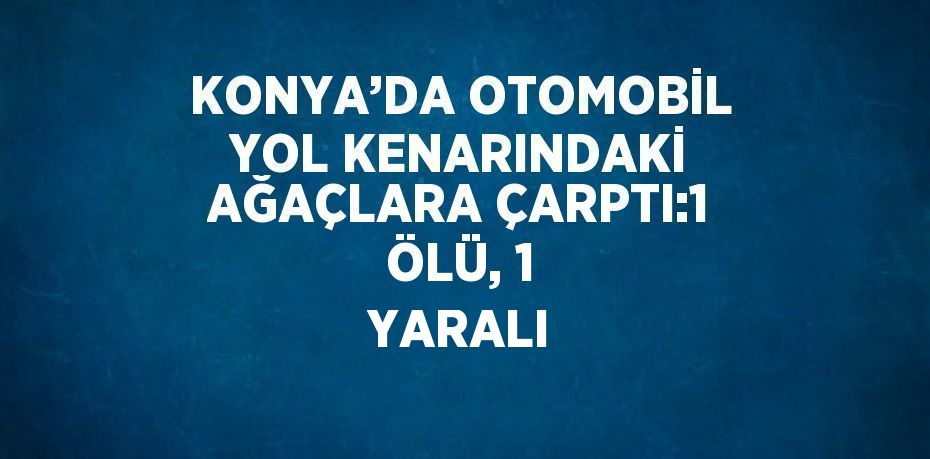 KONYA’DA OTOMOBİL YOL KENARINDAKİ AĞAÇLARA ÇARPTI:1 ÖLÜ, 1 YARALI