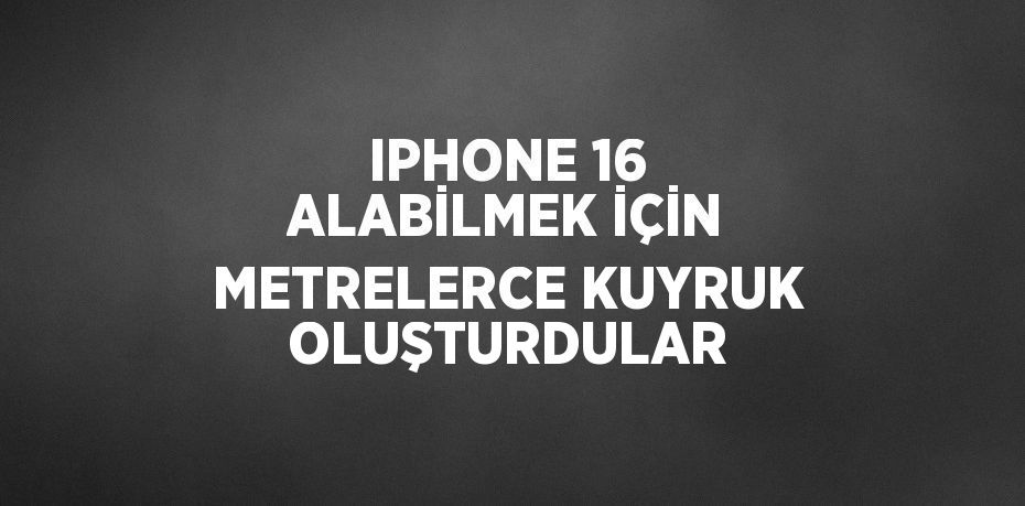 IPHONE 16 ALABİLMEK İÇİN METRELERCE KUYRUK OLUŞTURDULAR