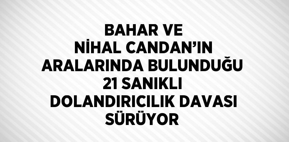 BAHAR VE NİHAL CANDAN’IN ARALARINDA BULUNDUĞU 21 SANIKLI DOLANDIRICILIK DAVASI SÜRÜYOR