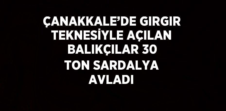 ÇANAKKALE’DE GIRGIR TEKNESİYLE AÇILAN BALIKÇILAR 30 TON SARDALYA AVLADI