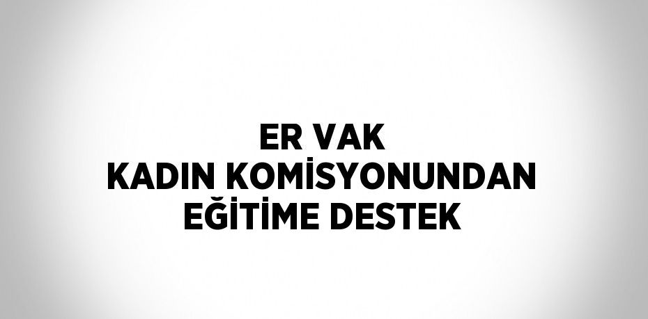 ER VAK KADIN KOMİSYONUNDAN EĞİTİME DESTEK