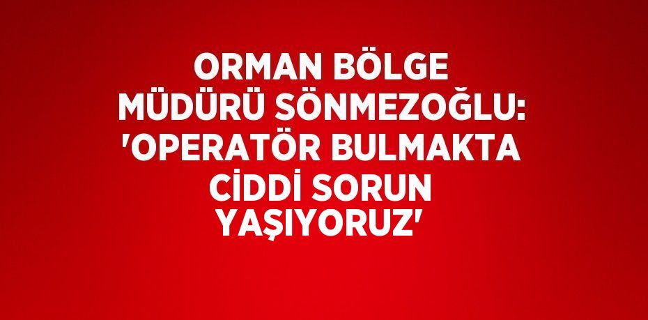 ORMAN BÖLGE MÜDÜRÜ SÖNMEZOĞLU: 'OPERATÖR BULMAKTA CİDDİ SORUN YAŞIYORUZ'