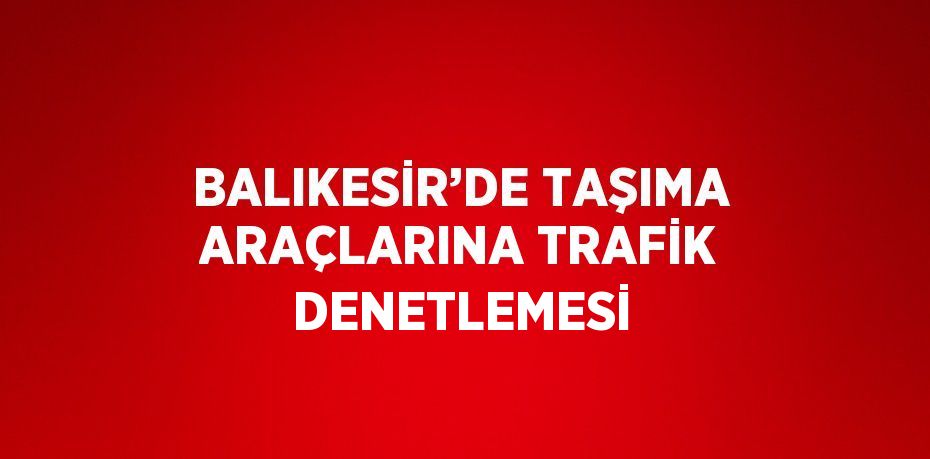 BALIKESİR’DE TAŞIMA ARAÇLARINA TRAFİK DENETLEMESİ