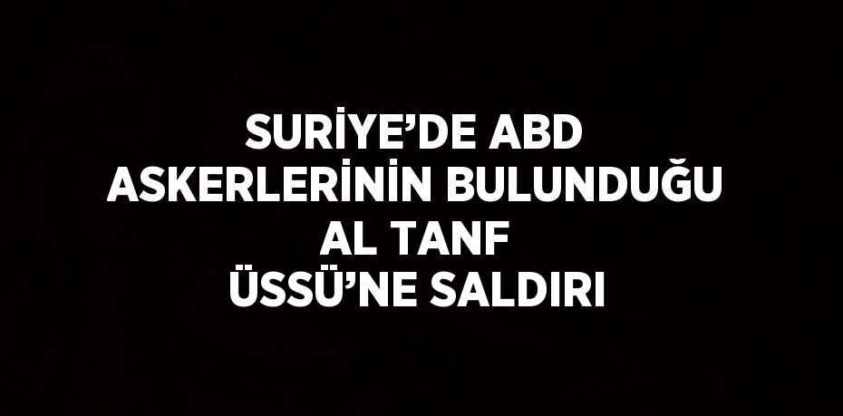 SURİYE’DE ABD ASKERLERİNİN BULUNDUĞU AL TANF ÜSSÜ’NE SALDIRI