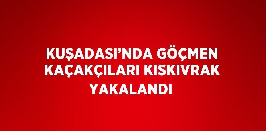 KUŞADASI’NDA GÖÇMEN KAÇAKÇILARI KISKIVRAK YAKALANDI