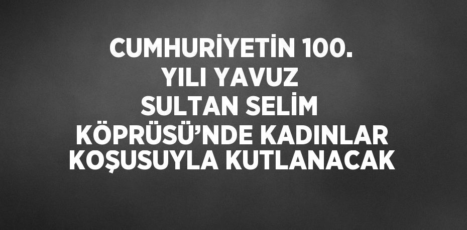 CUMHURİYETİN 100. YILI YAVUZ SULTAN SELİM KÖPRÜSÜ’NDE KADINLAR KOŞUSUYLA KUTLANACAK