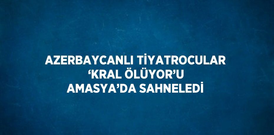 AZERBAYCANLI TİYATROCULAR ‘KRAL ÖLÜYOR’U AMASYA’DA SAHNELEDİ