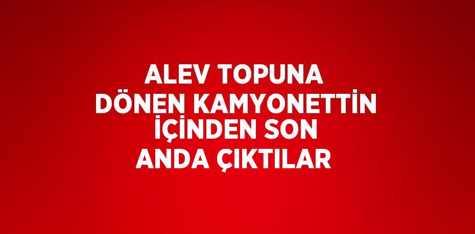 ALEV TOPUNA DÖNEN KAMYONETTİN İÇİNDEN SON ANDA ÇIKTILAR