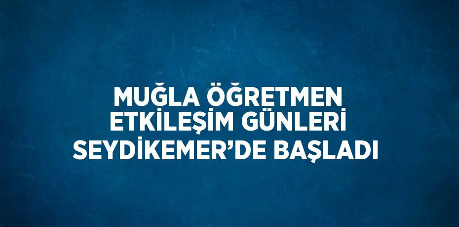 MUĞLA ÖĞRETMEN ETKİLEŞİM GÜNLERİ SEYDİKEMER’DE BAŞLADI