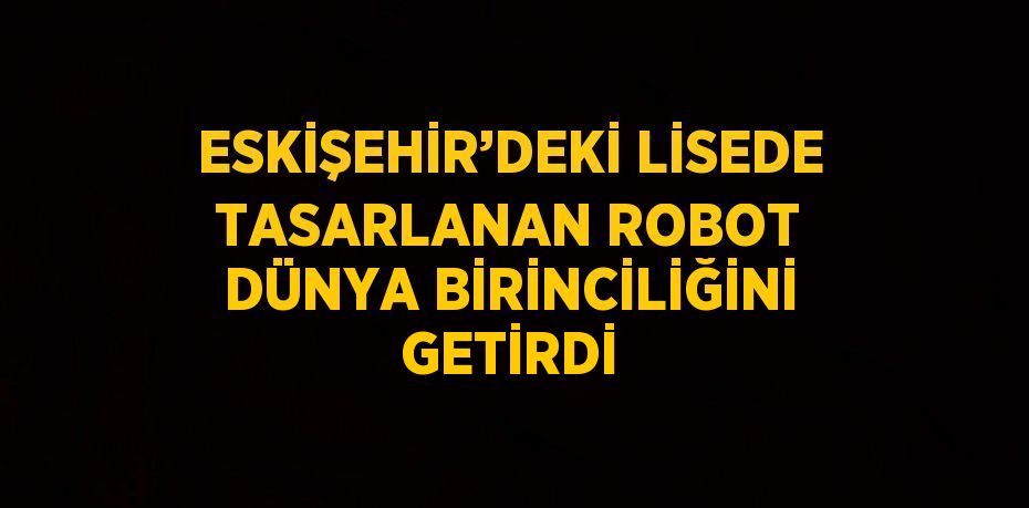 ESKİŞEHİR’DEKİ LİSEDE TASARLANAN ROBOT DÜNYA BİRİNCİLİĞİNİ GETİRDİ