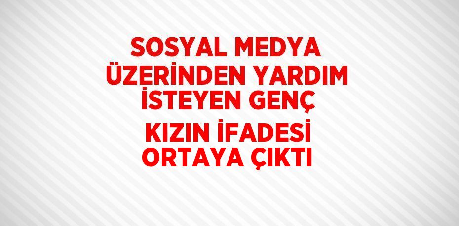 SOSYAL MEDYA ÜZERİNDEN YARDIM İSTEYEN GENÇ KIZIN İFADESİ ORTAYA ÇIKTI