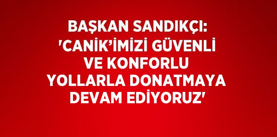 BAŞKAN SANDIKÇI: 'CANİK’İMİZİ GÜVENLİ VE KONFORLU YOLLARLA DONATMAYA DEVAM EDİYORUZ'