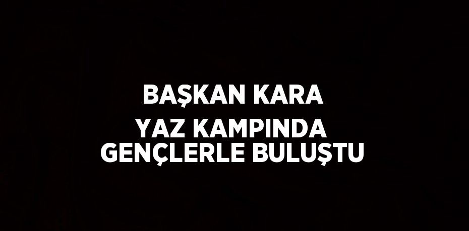 BAŞKAN KARA YAZ KAMPINDA GENÇLERLE BULUŞTU