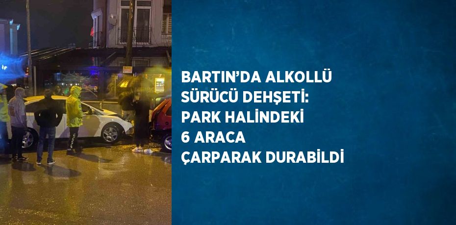 BARTIN’DA ALKOLLÜ SÜRÜCÜ DEHŞETİ: PARK HALİNDEKİ 6 ARACA ÇARPARAK DURABİLDİ