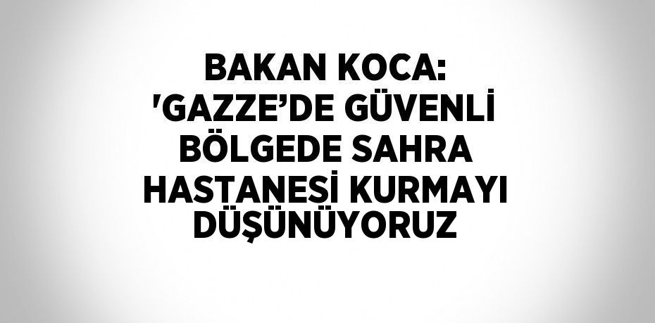 BAKAN KOCA: 'GAZZE’DE GÜVENLİ BÖLGEDE SAHRA HASTANESİ KURMAYI DÜŞÜNÜYORUZ