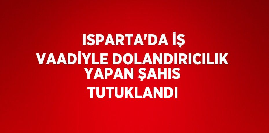 ISPARTA’DA İŞ VAADİYLE DOLANDIRICILIK YAPAN ŞAHIS TUTUKLANDI