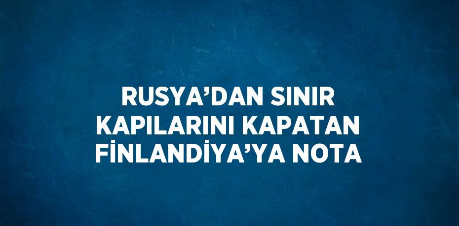 RUSYA’DAN SINIR KAPILARINI KAPATAN FİNLANDİYA’YA NOTA