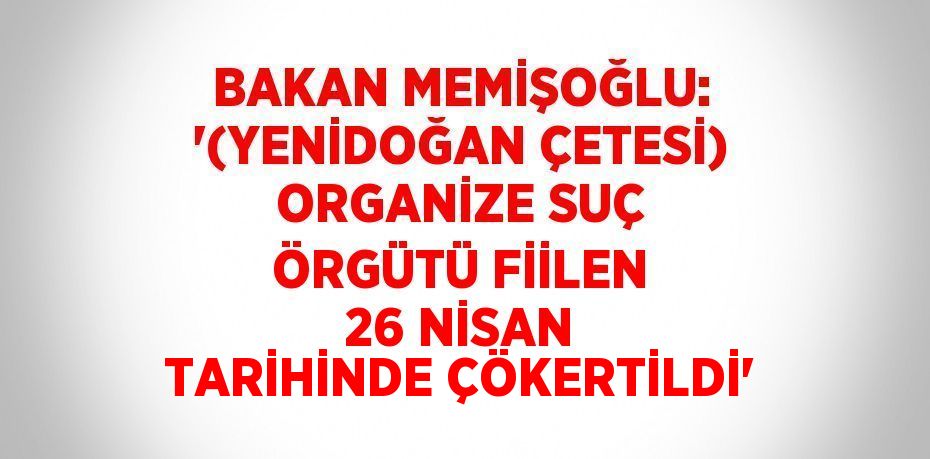 BAKAN MEMİŞOĞLU: '(YENİDOĞAN ÇETESİ) ORGANİZE SUÇ ÖRGÜTÜ FİİLEN 26 NİSAN TARİHİNDE ÇÖKERTİLDİ'