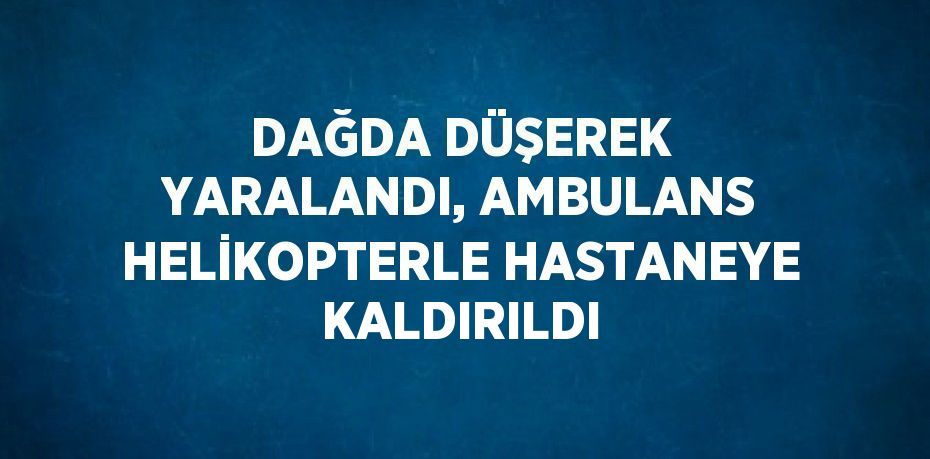 DAĞDA DÜŞEREK YARALANDI, AMBULANS HELİKOPTERLE HASTANEYE KALDIRILDI