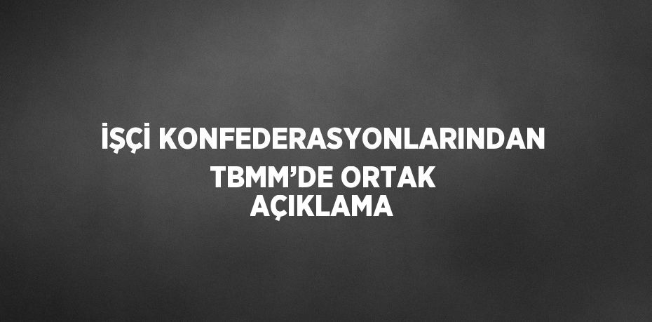 İŞÇİ KONFEDERASYONLARINDAN TBMM’DE ORTAK AÇIKLAMA