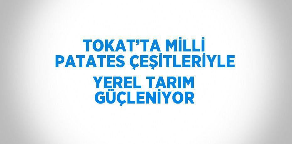 TOKAT’TA MİLLİ PATATES ÇEŞİTLERİYLE YEREL TARIM GÜÇLENİYOR