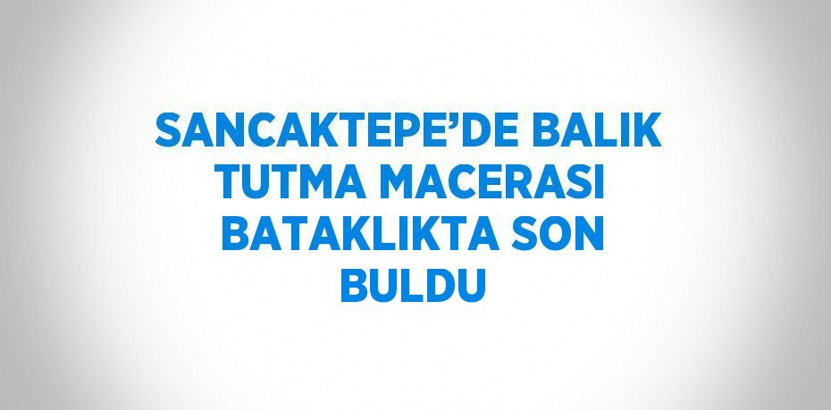 SANCAKTEPE’DE BALIK TUTMA MACERASI BATAKLIKTA SON BULDU