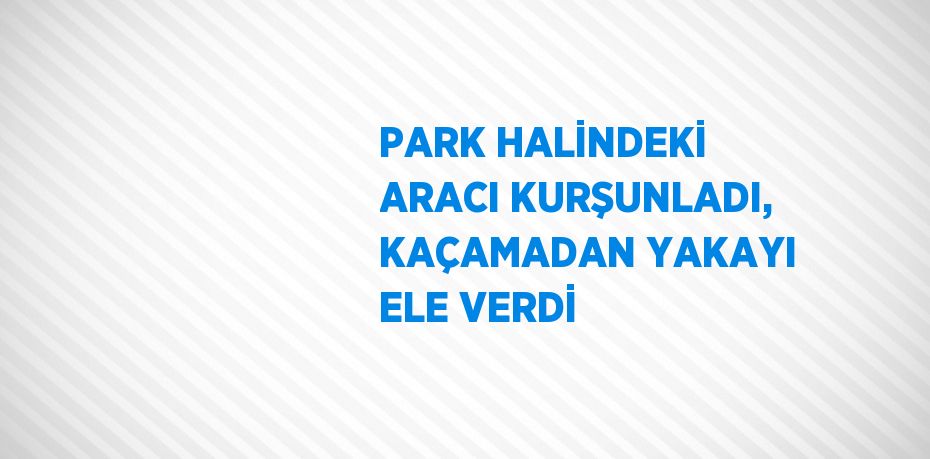 PARK HALİNDEKİ ARACI KURŞUNLADI, KAÇAMADAN YAKAYI ELE VERDİ