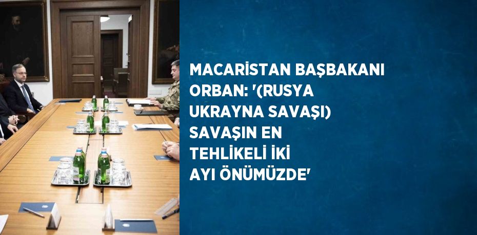 MACARİSTAN BAŞBAKANI ORBAN: '(RUSYA UKRAYNA SAVAŞI) SAVAŞIN EN TEHLİKELİ İKİ AYI ÖNÜMÜZDE'