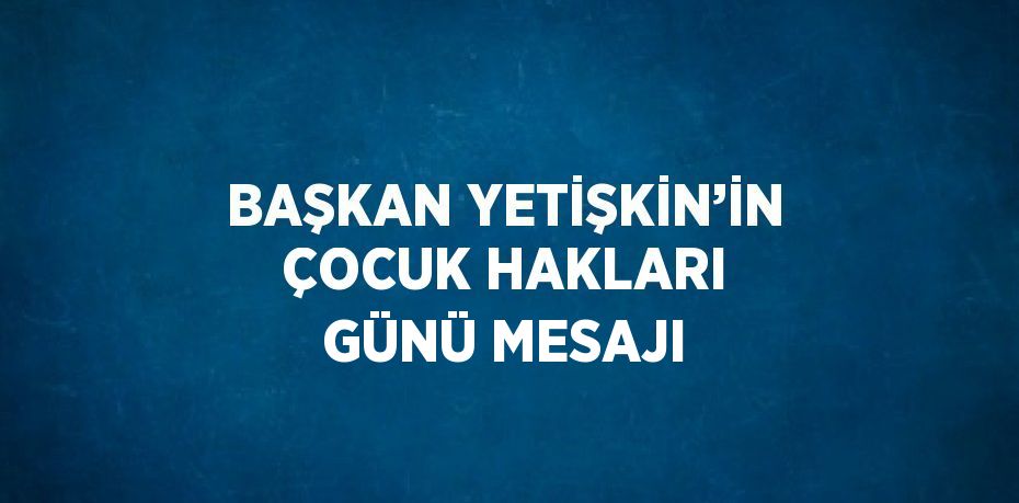 BAŞKAN YETİŞKİN’İN ÇOCUK HAKLARI GÜNÜ MESAJI