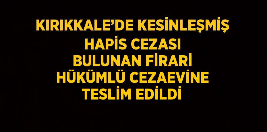 KIRIKKALE’DE KESİNLEŞMİŞ HAPİS CEZASI BULUNAN FİRARİ HÜKÜMLÜ CEZAEVİNE TESLİM EDİLDİ