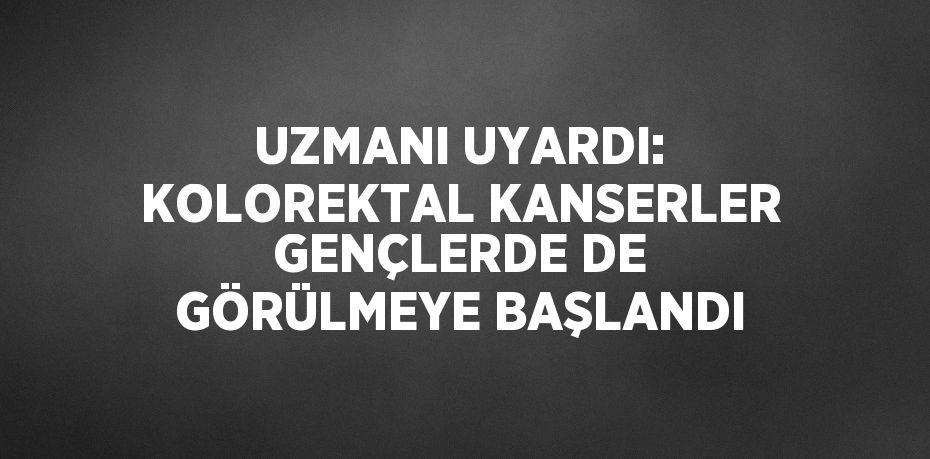 UZMANI UYARDI: KOLOREKTAL KANSERLER GENÇLERDE DE GÖRÜLMEYE BAŞLANDI