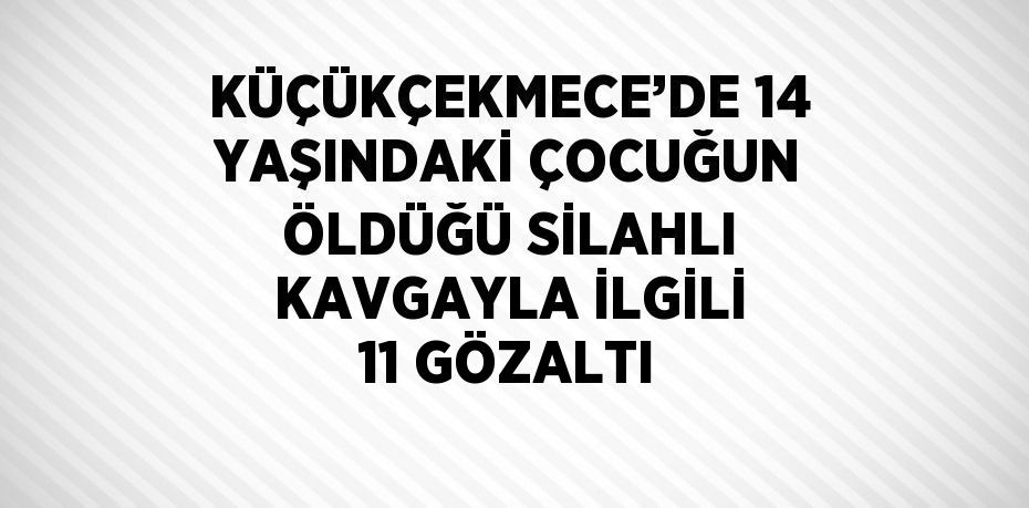 KÜÇÜKÇEKMECE’DE 14 YAŞINDAKİ ÇOCUĞUN ÖLDÜĞÜ SİLAHLI KAVGAYLA İLGİLİ 11 GÖZALTI