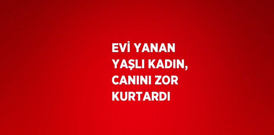 EVİ YANAN YAŞLI KADIN, CANINI ZOR KURTARDI