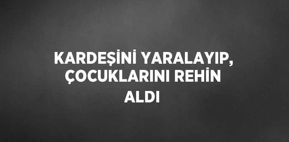 KARDEŞİNİ YARALAYIP, ÇOCUKLARINI REHİN ALDI