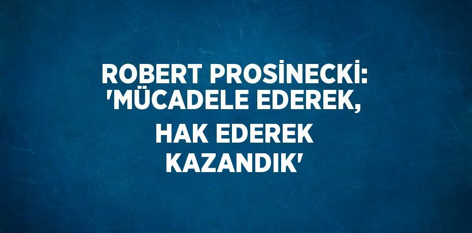 ROBERT PROSİNECKİ: 'MÜCADELE EDEREK, HAK EDEREK KAZANDIK'