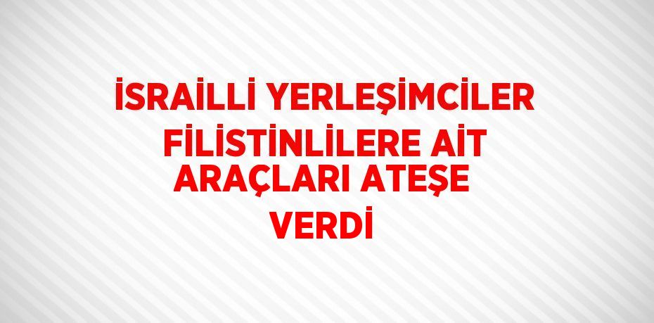 İSRAİLLİ YERLEŞİMCİLER FİLİSTİNLİLERE AİT ARAÇLARI ATEŞE VERDİ