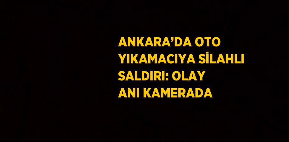 ANKARA’DA OTO YIKAMACIYA SİLAHLI SALDIRI: OLAY ANI KAMERADA